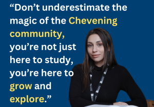 Quote: Don't underestimate the magic of the Chevening community, you're not just here to study, you're here to grow and explore.